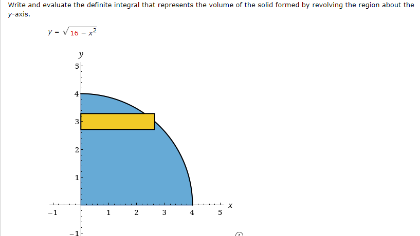 Write and evaluate the definite integral that represents the volume of the solid formed by revolving the region about the
y-axis.
y = √ 16 - x*
-1
y
5
4
3
2
1
1
2 3
5
X