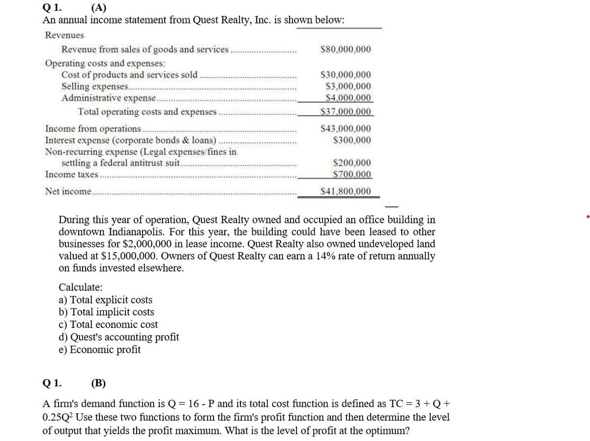 Q1.
An annual income statement from Quest Realty, Inc. is shown below:
(A)
Revenues
Revenue from sales of goods and services
S80,000,000
Operating costs and expenses:
Cost of products and services sold
Selling expenses...
Administrative expense.
S30,000,000
S3,000,000
$4,000,000
Total operating costs and expenses.
S37.000.000
Income from operations
Interest expense (corporate bonds & loans).
Non-recurring expense (Legal expenses fines in
settling a federal antitrust suit.
Income taxes
S43,000,000
S300,000
S200,000
$700.000
Net income..
S41,800,000
During this year of operation, Quest Realty owned and occupied an office building in
downtown Indianapolis. For this year, the building could have been leased to other
businesses for $2,000,000 in lease income. Quest Realty also owned undeveloped land
valued at $15,000,000. Owners of Quest Realty can earn a 14% rate of return annually
on funds invested elsewhere.
Calculate:
a) Total explicit costs
b) Total implicit costs
c) Total economic cost
d) Quest's accounting profit
e) Economic profit
Q 1.
(В)
A firm's demand function is Q= 16 - P and its total cost function is defined as TC = 3 +Q+
0.25Q? Use these two functions to form the firm's profit function and then determine the level
of output that yields the profit maximum. What is the level of profit at the optimum?
