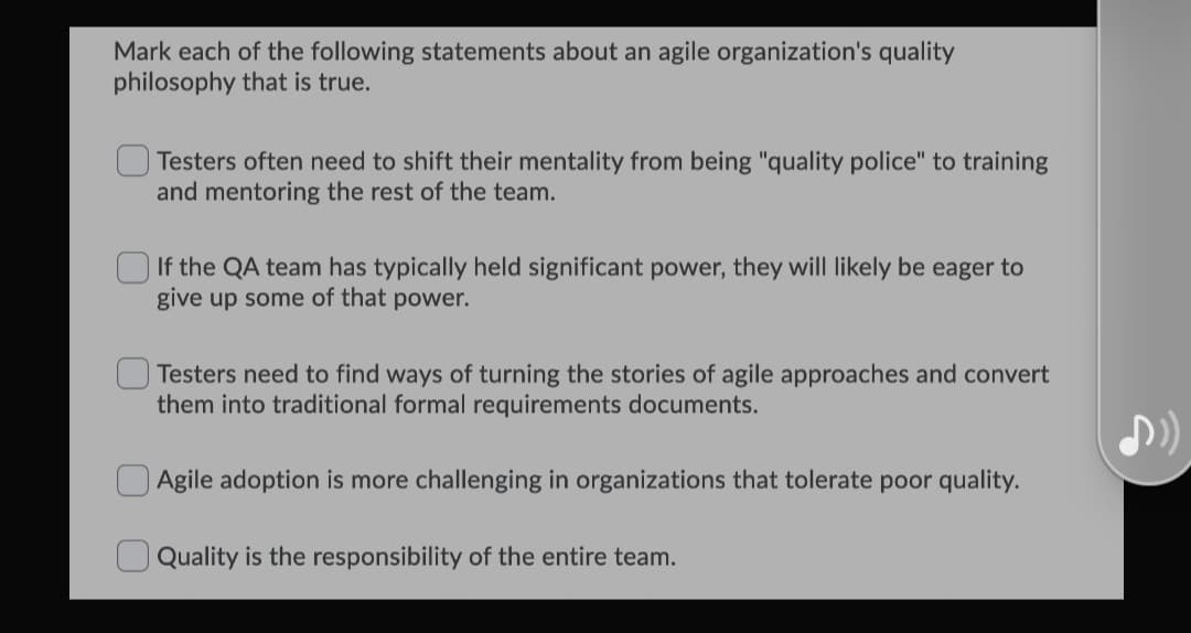 Mark each of the following statements about an agile organization's quality
philosophy that is true.
Testers often need to shift their mentality from being "quality police" to training
and mentoring the rest of the team.
If the QA team has typically held significant power, they will likely be eager to
give up some of that power.
Testers need to find ways of turning the stories of agile approaches and convert
them into traditional formal requirements documents.
Agile adoption is more challenging in organizations that tolerate poor quality.
Quality is the responsibility of the entire team.

