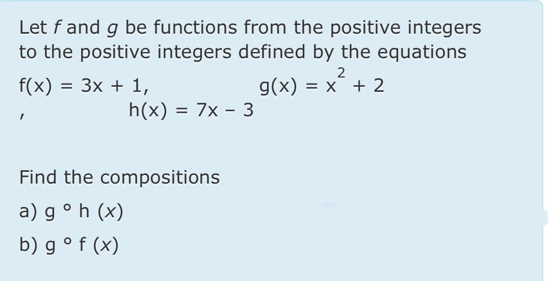 Let f and g be functions from the positive integers
to the positive integers defined by the equations
Зx + 1,
h(x) = 7x – 3
f(x)
g(x)
= X + 2
Find the compositions
a) g ° h (x)
b) g° f (x)
