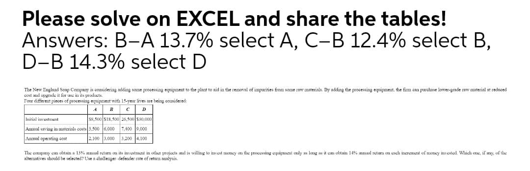 Please solve on EXCEL and share the tables!
Answers: B-A 13.7% select A, C-B 12.4% select B,
D-B 14.3% select D
The New England Soap Company is considering adding some processing equipment to the plant to aid in the removal of impurities from some raw materials. By adding the processing equipment, the firm can purchase lower-grade raw material at reduced
cost and upgrade it for use in its products.
Four different pieces of processing equipment with 15-year lives are being oonsidered:
D
Initial investment
$8.500 S18,500 26,500 $30,000
Annual saving in materials costs 3.500 6,000 7,400 9,000
Anmal operating cost
2.100 3,000 3,200 4.100
The company cam obtain a 13% amual retum on its investment in other projects and is willing to invest money on the processing equipment only as long as it can obtain 14% anual retum cn each inerement of money invested. Which one, if any, of the
alternatives should be selected? Use a challenger-defender rate of return analysis.
