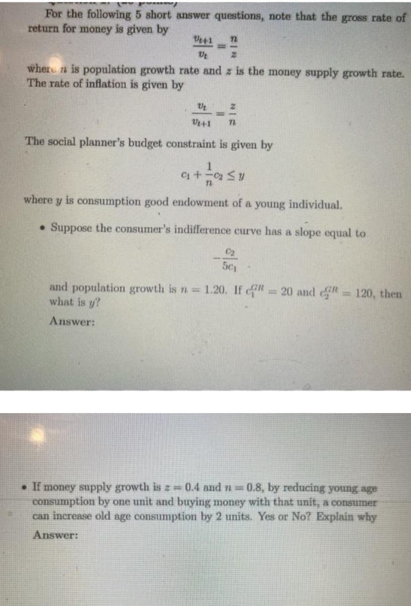 For the following 5 short answer questions, note that the gross rate of
return for money is given by
Ve+1
where n is population growth rate and z is the money supply growth rate.
The rate of inflation is given by
Vt+1
The social planner's budget constraint is given by
where y is consumption good endowment of a young individual.
Suppose the consumer's indifference curve has a slope equal to
C2
5c
and population growth is n 1.20. If c 20 and 120, then
what is y?
%3D
Answer:
• If money supply growth is z = 0.4 and n= 0.8, by reducing young age
consumption by one unit and buying money with that unit, a consumer
can increase old age consumption by 2 units. Yes or No? Explain why
Answer:
