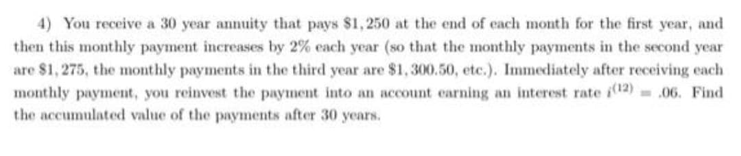 4) You receive a 30 year annuity that pays $1, 250 at the end of each month for the first year, and
then this monthly payment increases by 2% each year (so that the monthly payments in the second year
are $1, 275, the monthly payments in the third year are $1, 300.50, etc.). Immediately after receiving each
monthly payment, you reinvest the payment into an account carning an interest rate i12) = .06. Find
the accumulated value of the payments after 30 years.
