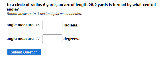 In a circle of radius 6 yards, an arc of length 28.2 yards is formed by what central
angle?
Round answers to 3 decimal places as needed.
angle measure
angle measure
Submit Question
radians.
degrees.