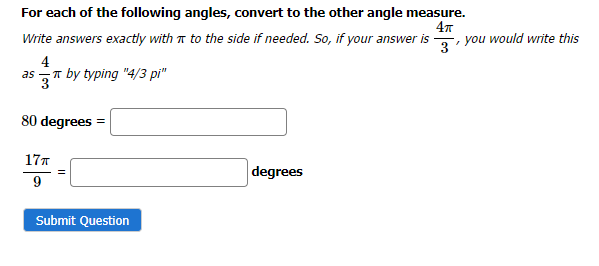For each of the following angles, convert to the other angle measure.
4T
Write answers exactly with to the side if needed. So, if your answer is
4
as
by typing "4/3 pi"
80 degrees =
17T
9
Submit Question
degrees
-, you would write this
3'