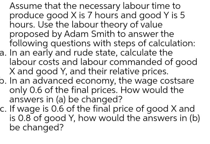 Assume that the necessary labour time to
produce good X is 7 hours and good Y is 5
hours. Use the labour theory of value
proposed by Adam Smith to answer the
following questions with steps of calculation:
a. In an early and rude state, calculate the
labour costs and labour commanded of good
X and good Y, and their relative prices.
b. In an advanced economy, the wage costsare
only 0.6 of the final prices. How would the
answers in (a) be changed?
c. If wage is 0.6 of the final price of good X and
is 0.8 of good Y, how would the answers in (b)
be changed?
