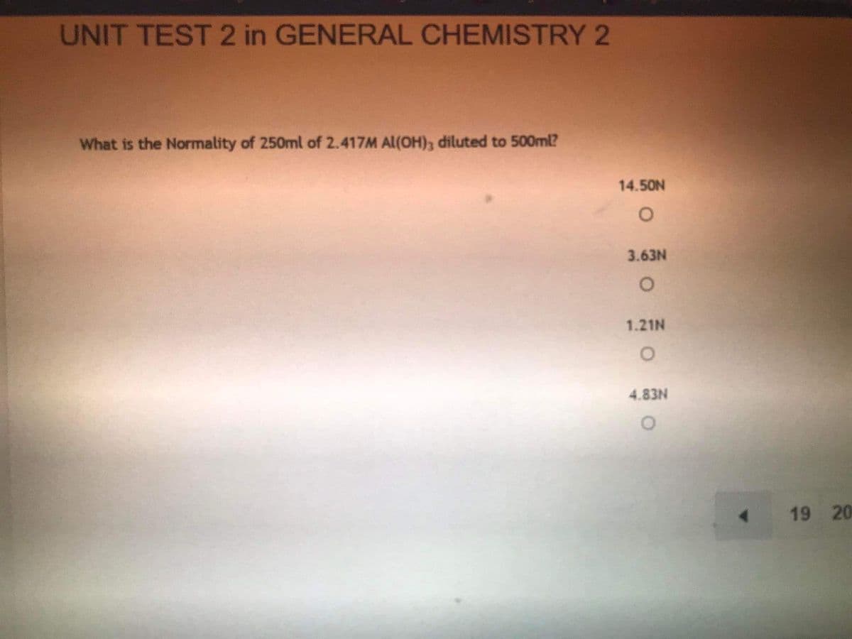 UNIT TEST 2 in GENERAL CHEMISTRY 2
What is the Normality of 250ml of 2.417M Al(OH), diluted to 500ml?
14.50N
3.63N
1.21N
4.83N
19 20

