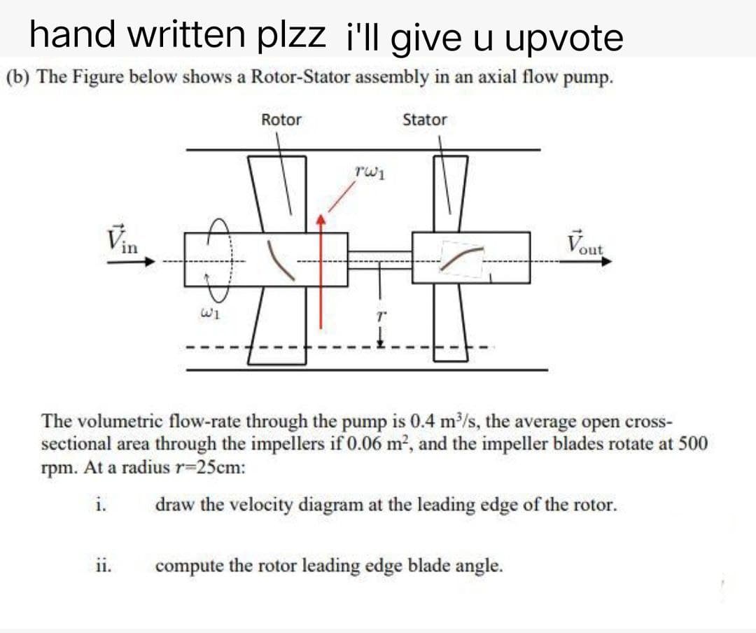 hand written plzz i'll give u upvote
(b) The Figure below shows a Rotor-Stator assembly in an axial flow
pump.
Rotor
Stator
Vin
Vout
The volumetric flow-rate through the pump is 0.4 m³/s, the average open cross-
sectional area through the impellers if 0.06 m², and the impeller blades rotate at 500
rpm. At a radius r=25cm:
i.
draw the velocity diagram at the leading edge of the rotor.
ii.
compute the rotor leading edge blade angle.
النا
الدا