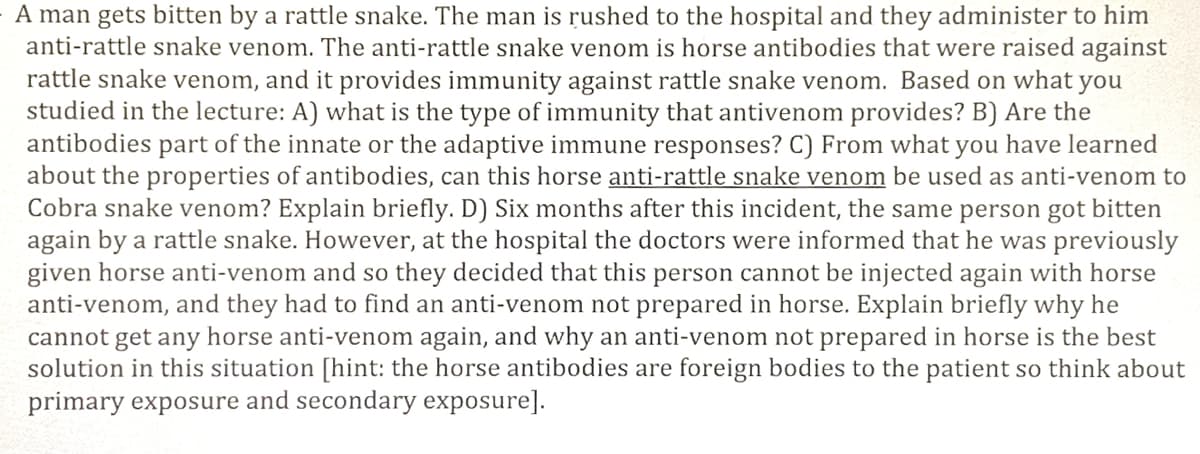 A man gets bitten by a rattle snake. The man is rushed to the hospital and they administer to him
anti-rattle snake venom. The anti-rattle snake venom is horse antibodies that were raised against
rattle snake venom, and it provides immunity against rattle snake venom. Based on what you
studied in the lecture: A) what is the type of immunity that antivenom provides? B) Are the
antibodies part of the innate or the adaptive immune responses? C) From what you have learned
about the properties of antibodies, can this horse anti-rattle snake venom be used as anti-venom to
Cobra snake venom? Explain briefly. D) Six months after this incident, the same person got bitten
again by a rattle snake. However, at the hospital the doctors were informed that he was previously
given horse anti-venom and so they decided that this person cannot be injected again with horse
anti-venom, and they had to find an anti-venom not prepared in horse. Explain briefly why he
cannot get any horse anti-venom again, and why an anti-venom not prepared in horse is the best
solution in this situation [hint: the horse antibodies are foreign bodies to the patient so think about
primary exposure and secondary exposure].
