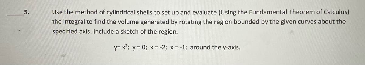 5.
Use the method of cylindrical shells to set up and evaluate (Using the Fundamental Theorem of Calculus)
the integral to find the volume generated by rotating the region bounded by the given curves about the
specified axis. Include a sketch of the region.
y= x²; y = 0; x = -2; x = -1; around the y-axis.

