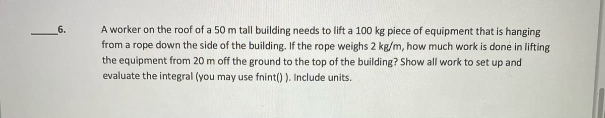 6.
A worker on the roof of a 50 m tall building needs to lift a 100 kg piece of equipment that is hanging
from a rope down the side of the building. If the rope weighs 2 kg/m, how much work is done in lifting
the equipment from 20 m off the ground to the top of the building? Show all work to set up and
evaluate the integral (you may use fnint() ). Include units.
