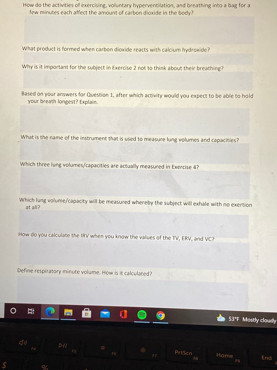 How do the activities of exercising, voluntary hyperventilation, and breathing into a bag for a
few minutes each affect the amount of carbon dioxide in the body?
What product is formed when carbon dioxide reacts with calcium hydroxide?
Why is it important for the subject in Exercise 2 not to think about their breathing?
Based on your answers for Question 1, after which activity would you expect to be able to hold
your breath longest? Explain.
What is the name of the instrument that is used to measure lung volumes and capacities?
Which three lung volumes/capacities are actually measured in Exercise 4?
Which lung volume/capacity will be measured whereby the subject will exhale with no exertion
at all?
How do you calculate the IRV when you know the values of the TV, ERV, and VC?
Define respiratory minute volume. How is it calculated?
53°F Mostly cloudy
DII
F4
F5
PrtScn
Home
F9
F6
F7
End
F8
$4
近
