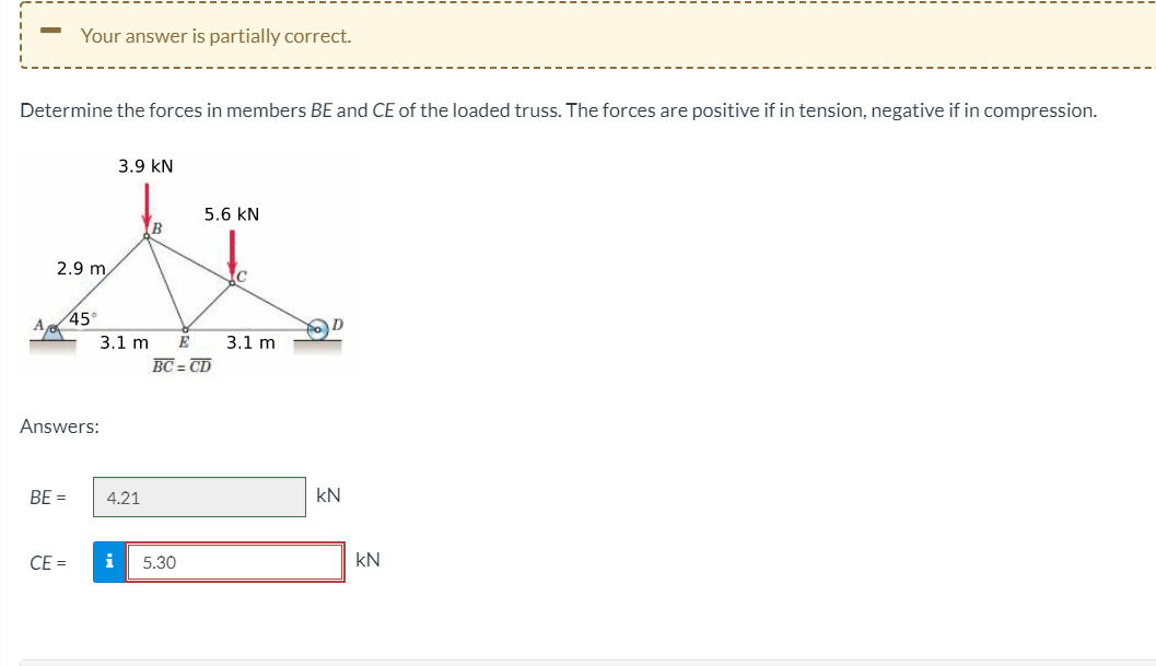 Your answer is partially correct.
Determine the forces in members BE and CE of the loaded truss. The forces are positive if in tension, negative if in compression.
3.9 kN
5.6 kN
B
2.9 m
45°
A
3.1 m
E
3.1 m
BC = CD
Answers:
BE =
4.21
kN
CE =
i
5.30
kN
