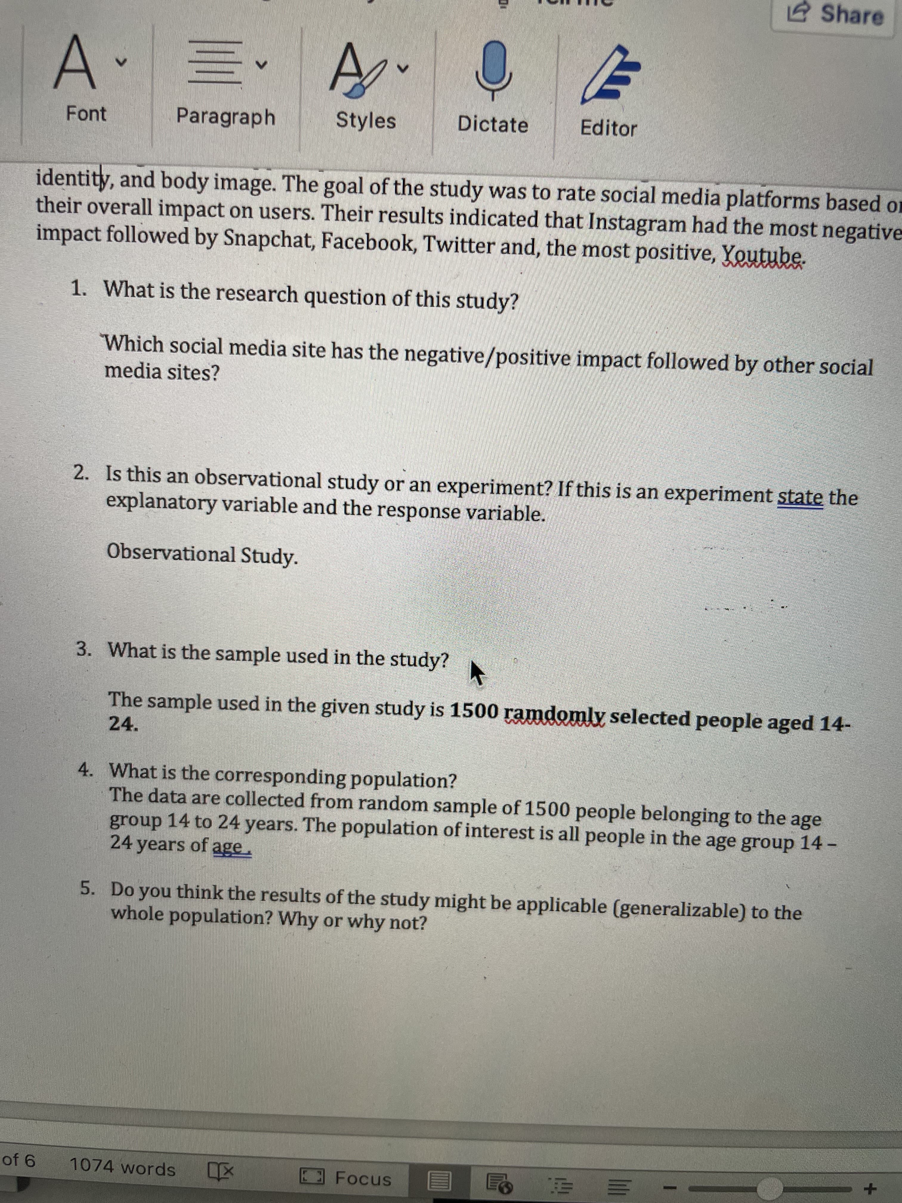 e Share
,三
A.
Font
Paragraph
Styles
Dictate
Editor
identity, and body image. The goal of the study was to rate social media platforms based on
their overall impact on users. Their results indicated that Instagram had the most negative
impact followed by Snapchat, Facebook, Twitter and, the most positive, Youtube.
1. What is the research question of this study?
Which social media site has the negative/positive impact followed by other social
media sites?
2. Is this an observational study or an experiment? If this is an experiment state the
explanatory variable and the response variable.
Observational Study.
3. What is the sample used in the study?
The sample used in the given study is 1500 ramdomly selected people aged 14-
24.
4. What is the corresponding population?
The data are collected from random sample of 1500 people belonging to the age
group 14 to 24 years. The population of interest is all people in the age group 14 -
24 years of age.
5. Do you think the results of the study might be applicable (generalizable) to the
whole population? Why or why not?
1074 words
|三 2
