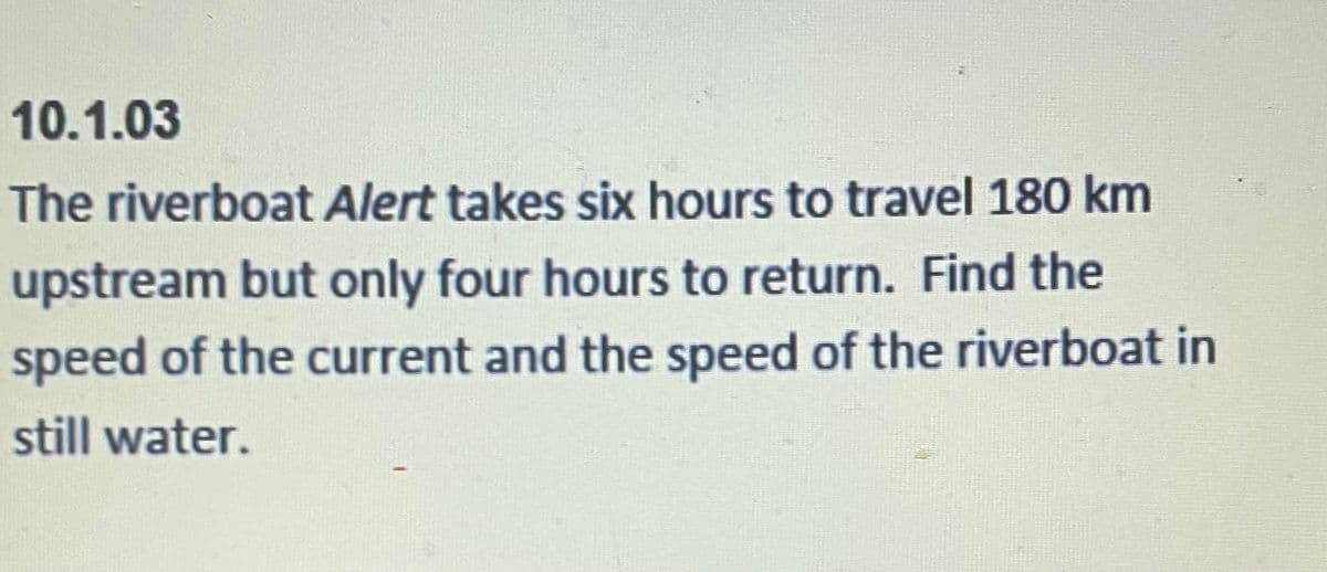 10.1.03
The riverboat Alert takes six hours to travel 180 km
upstream but only four hours to return. Find the
speed of the current and the speed of the riverboat in
still water.
