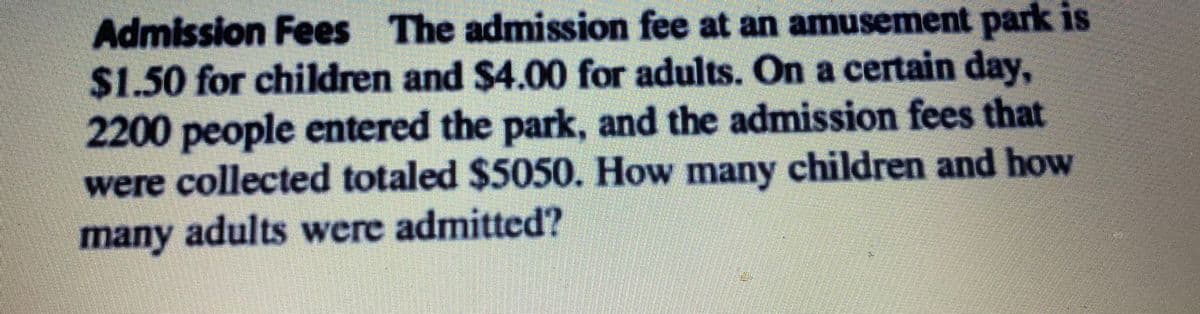 Admission Fees The admission fee at an amusement park is
%241.50 for children and $4.00 for adults. On a certain day,
2200people entered the park, and the admission fees that
were collected totaled $5050. How many children and how
many adults were admitted?

