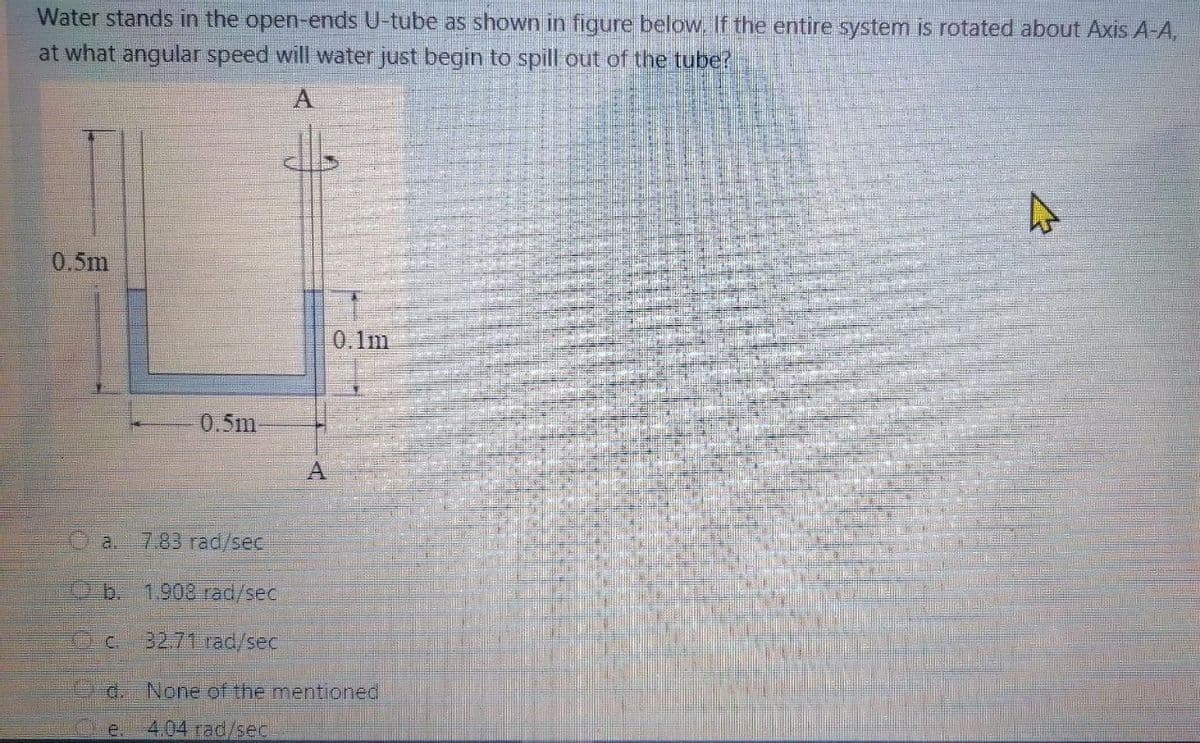 Water stands in the open-ends U-tube as shown in figure below, If the entire system is rotated about Axis A-A,
at what angular speed will water just begin to spill out of the tube?
A
0.5m
0.1m
0.5m
7.83 rad/sec
1.908 rad/sec
32.71 rad/sec
d. None of the mentioned
4.04 rad/sec
