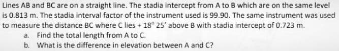 Lines AB and BC are on a straight line. The stadia intercept from A to B which are on the same level
is 0.813 m. The stadia interval factor of the instrument used is 99.90. The same instrument was used
to measure the distance BC where C lies + 18° 25' above B with stadia intercept of 0.723 m.
a. Find the total length from A to C.
b. What is the difference in elevation between A and C?
