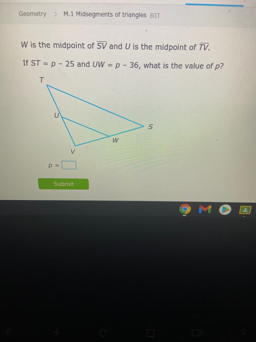 Geometry > M.1 Midsegments of triangles 8GT
W is the midpoint of SV and U is the midpoint of TV.
If ST = p- 25 and UW
p- 36, what is the value of p?
T.
W
V
Submit
MO
