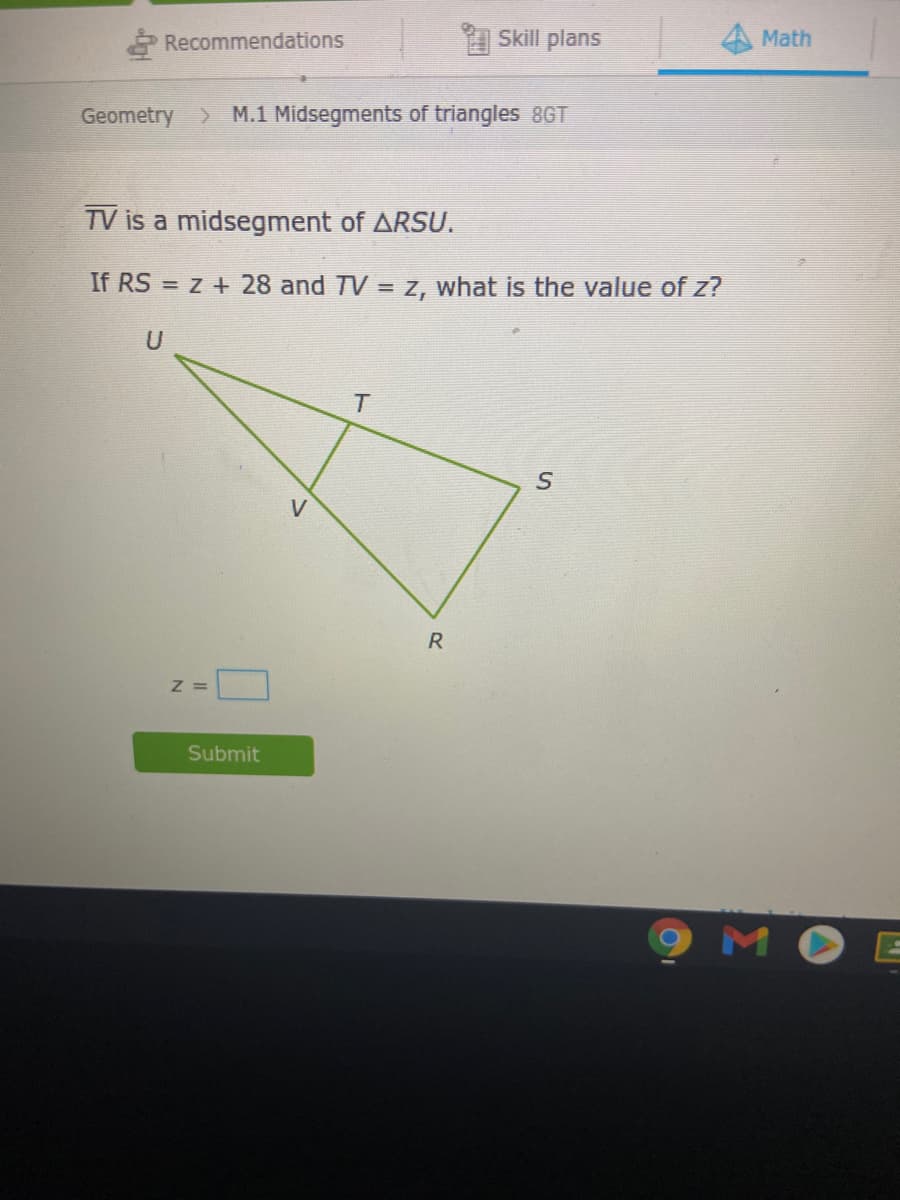 Skill plans
Math
* Recommendations
Geometry > M.1 Midsegments of triangles 8GT
TV is a midsegment of ARSU.
If RS = z + 28 and TV = Z, what is the value of z?
U
V
Z =
Submit
MO
