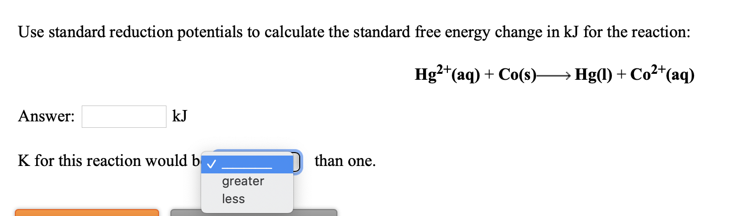 Use standard reduction potentials to calculate the standard free energy change in kJ for the reaction:
Hg?*(aq) + Co(s)-
Hg(1) + Co²*(aq)
Answer:
kJ
K for this reaction would b
than one.
greater
less
