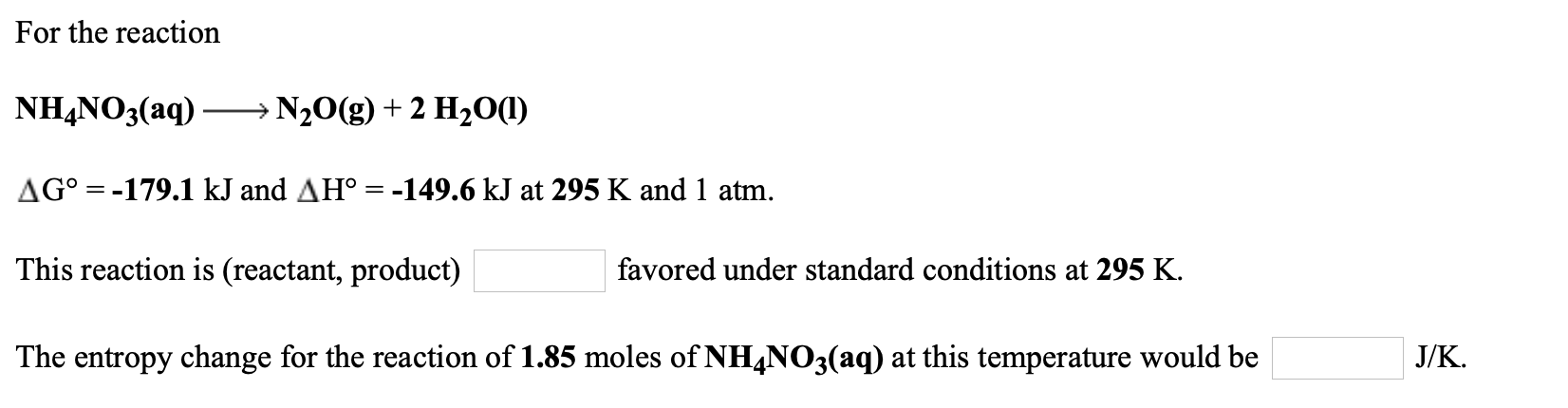 For the reaction
NH,NO3(aq) – N20(g) + 2 H2O(1)
AG° = -179.1 kJ and AH° = -149.6 kJ at 295 K and 1 atm.
This reaction is (reactant, product)
favored under standard conditions at 295 K.
The entropy change for the reaction of 1.85 moles of NH4NO3(aq) at this temperature would be
J/K.

