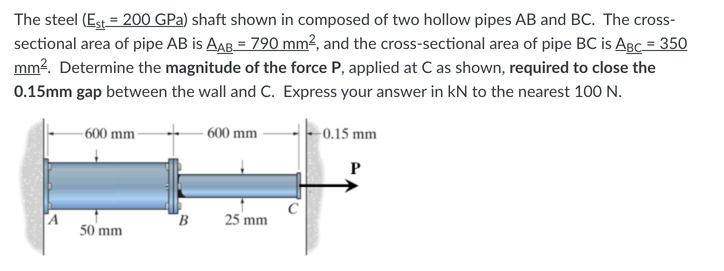 The steel (Est = 200 GPa) shaft shown in composed of two hollow pipes AB and BC. The cross-
sectional area of pipe AB is AAB= 790 mm2, and the cross-sectional area of pipe BC is ABC = 350
mm2. Determine the magnitude of the force P, applied at C as shown, required to close the
%3D
0.15mm gap between the wall and C. Express your answer in kN to the nearest 100 N.
-600 mm -
600 mm
-0.15 mm
P
[A
50 mm
B
25 mm
