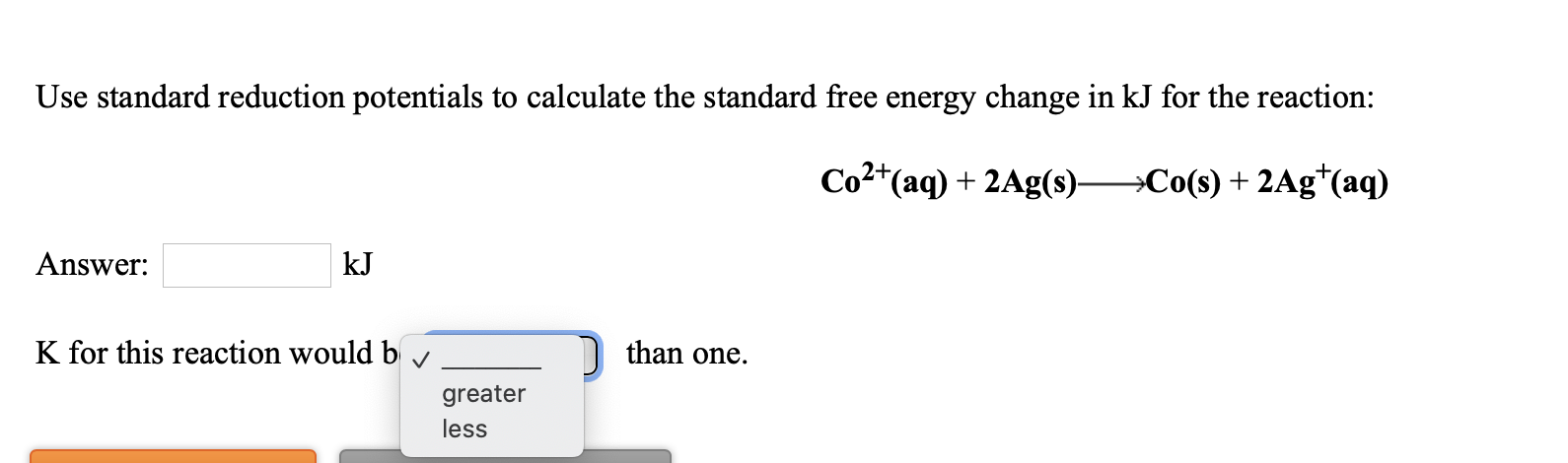 Use standard reduction potentials to calculate the standard free energy change in kJ for the reaction:
Co²*(aq) + 2Ag(s)-
→Co(s) + 2Ag*(aq)
Answer:
kJ
K for this reaction would b
than one.
greater
less

