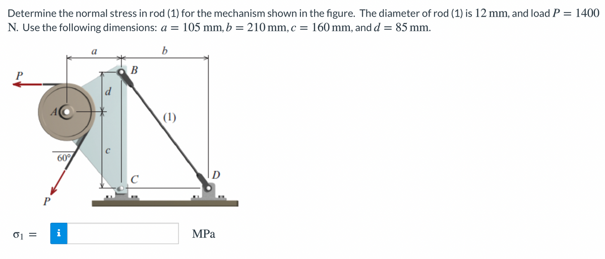 Determine the normal stress in rod (1) for the mechanism shown in the figure. The diameter of rod (1) is 12 mm, and load P = 1400
N. Use the following dimensions: a =
105 mm, b = 210 mm, c = 160 mm, and d = 85 mm.
b
В
P
d
A
(1)
60°
D
C
P
01 =
МPа
