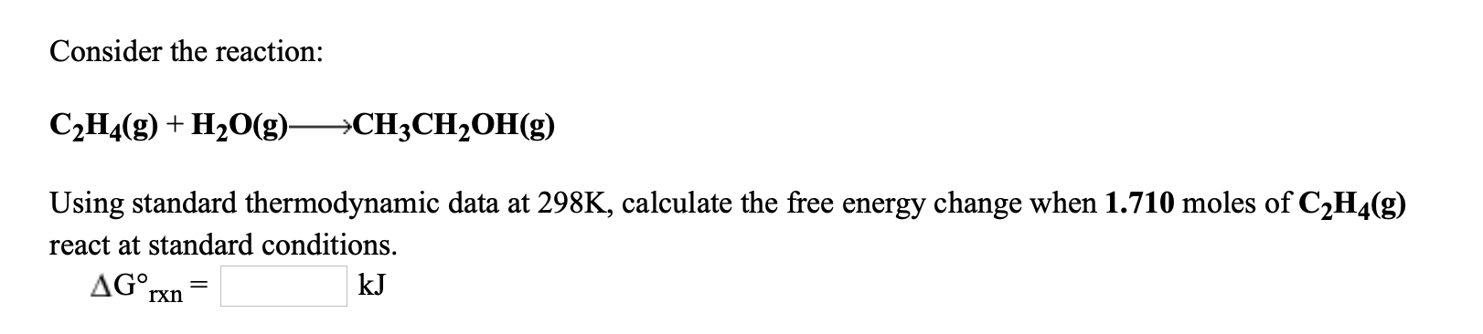 Consider the reaction:
C2H4(g) + H20(g)
→CH3CH2OH(g)
Using standard thermodynamic data at 298K, calculate the free energy change when 1.710 moles of C2H4(g)
react at standard conditions.
AG°rxn
kJ
