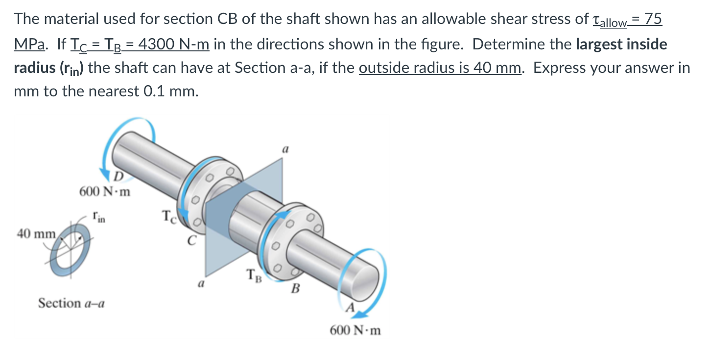 The material used for section CB of the shaft shown has an allowable shear stress of Tallow= 75
MPa. If Ic = TB = 4300 N-m in the directions shown in the figure. Determine the largest inside
radius (rin) the shaft can have at Section a-a, if the outside radius is 40 mm. Express your answer in
mm to the nearest 0.1 mm.
600 N•m
Tin
T
40 mm
TB
B
Section a-a
600 N•m
