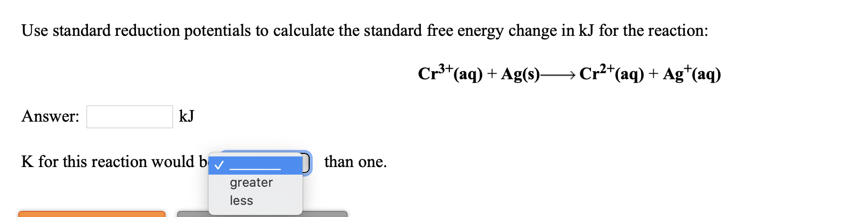 Use standard reduction potentials to calculate the standard free energy change in kJ for the reaction:
Cr*(aq) + Ag(s)
Cr²+(aq) + Ag*(aq)
Answer:
kJ
K for this reaction would b
than one.
greater
less
