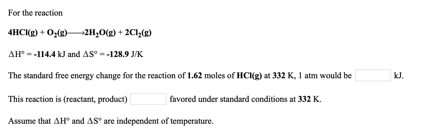 For the reaction
4HCI(g) + O2(g)-
→2H2O(g) + 2C1½(g)
AH° = -114.4 kJ and AS° = -128.9 J/K
The standard free energy change for the reaction of 1.62 moles of HCl(g) at 332 K, 1 atm would be
kJ.
This reaction is (reactant, product)
favored under standard conditions at 332 K.
Assume that AH° and AS° are independent of temperature.

