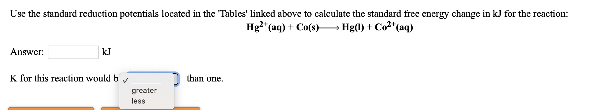 Use the standard reduction potentials located in the 'Tables' linked above to calculate the standard free energy change in kJ for the reaction:
Hg2*(aq) + Co(s)→ Hg(l) + Co²*(aq)
Answer:
kJ
K for this reaction would b
than one.
greater
less
