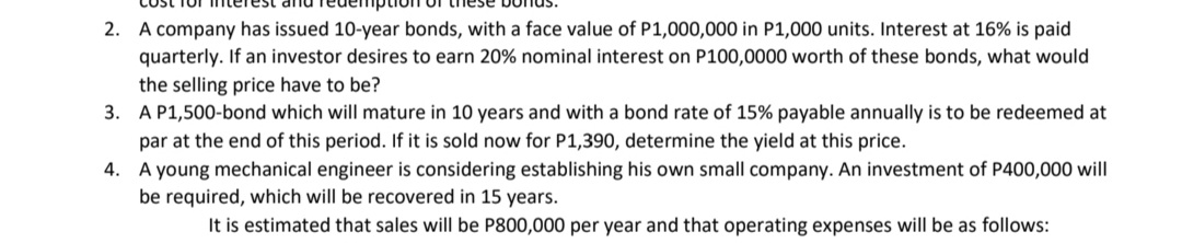 A company has issued 10-year bonds, with a face value of P1,000,000 in P1,000 units. Interest at 16% is paid
quarterly. If an investor desires to earn 20% nominal interest on P100,0000 worth of these bonds, what would
2.
the selling price have to be?
3. A P1,500-bond which will mature in 10 years and with a bond rate of 15% payable annually is to be redeemed at
par at the end of this period. If it is sold now for P1,390, determine the yield at this price.
4. A young mechanical engineer is considering establishing his own small company. An investment of P400,000 will
be required, which will be recovered in 15 years.
It is estimated that sales will be P800,000 per year and that operating expenses will be as follows:
