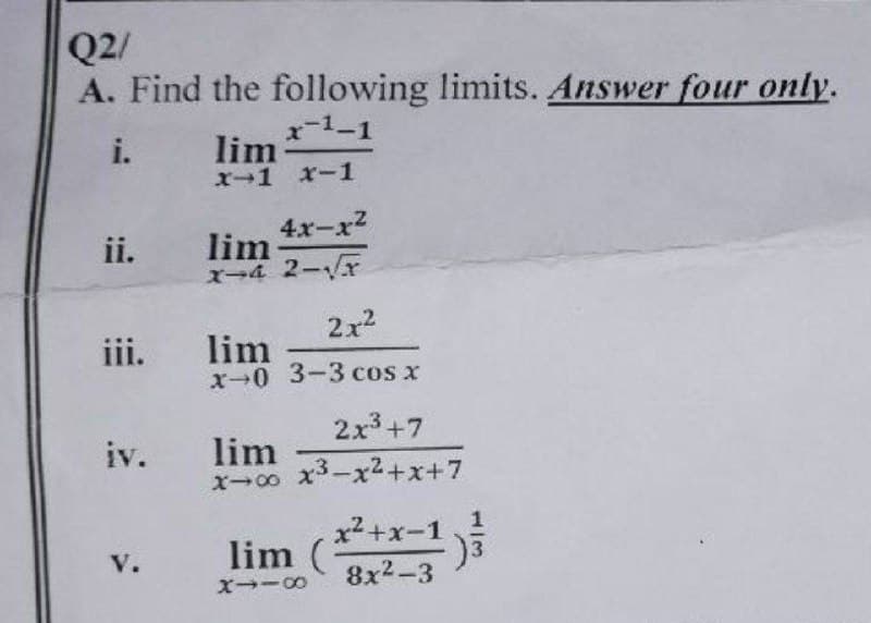 Q2/
A. Find the following limits. Answer four only.
x-¹-1
i.
iii.
lim
X-1 X-1
ii. lim
4x-x²
X-4 2-√√x
V.
2x²
lim
x-0 3-3 cos x
2x³ +7
x-00 x³-x²+x+7
iv. lim
lim (x²+x-1)³
X118