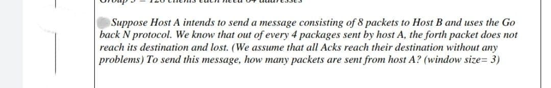 Suppose Host A intends to send a message consisting of 8 packets to Host B and uses the Go
back N protocol. We know that out of every 4 packages sent by host A, the forth packet does not
reach its destination and lost. (We assume that all Acks reach their destination without any
problems) To send this message, how many packets are sent from host A? (window size= 3)