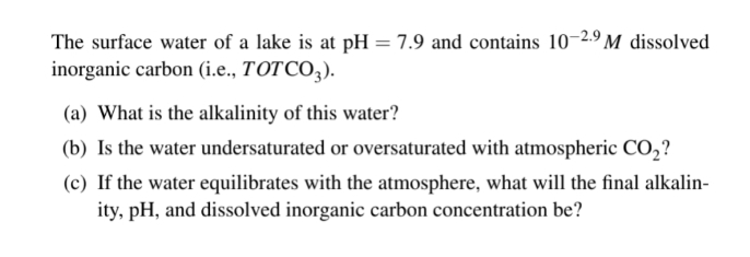 The surface water of a lake is at pH = 7.9 and contains 10-2.9 M dissolved
inorganic carbon (i.e., TOTCO,).
(a) What is the alkalinity of this water?
(b) Is the water undersaturated or oversaturated with atmospheric CO,?
(c) If the water equilibrates with the atmosphere, what will the final alkalin-
ity, pH, and dissolved inorganic carbon concentration be?
