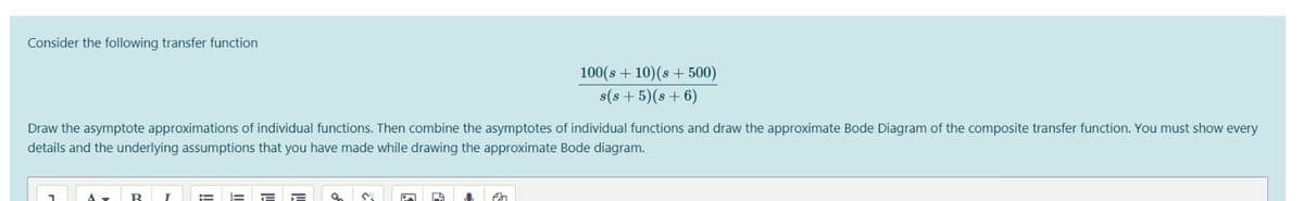 Consider the following transfer function
100(s + 10)(s + 500)
s(s + 5)(s + 6)
Draw the asymptote approximations of individual functions. Then combine the asymptotes of individual functions and draw the approximate Bode Diagram of the composite transfer function. You must show every
details and the underlying assumptions that you have made while drawing the approximate Bode diagram.
