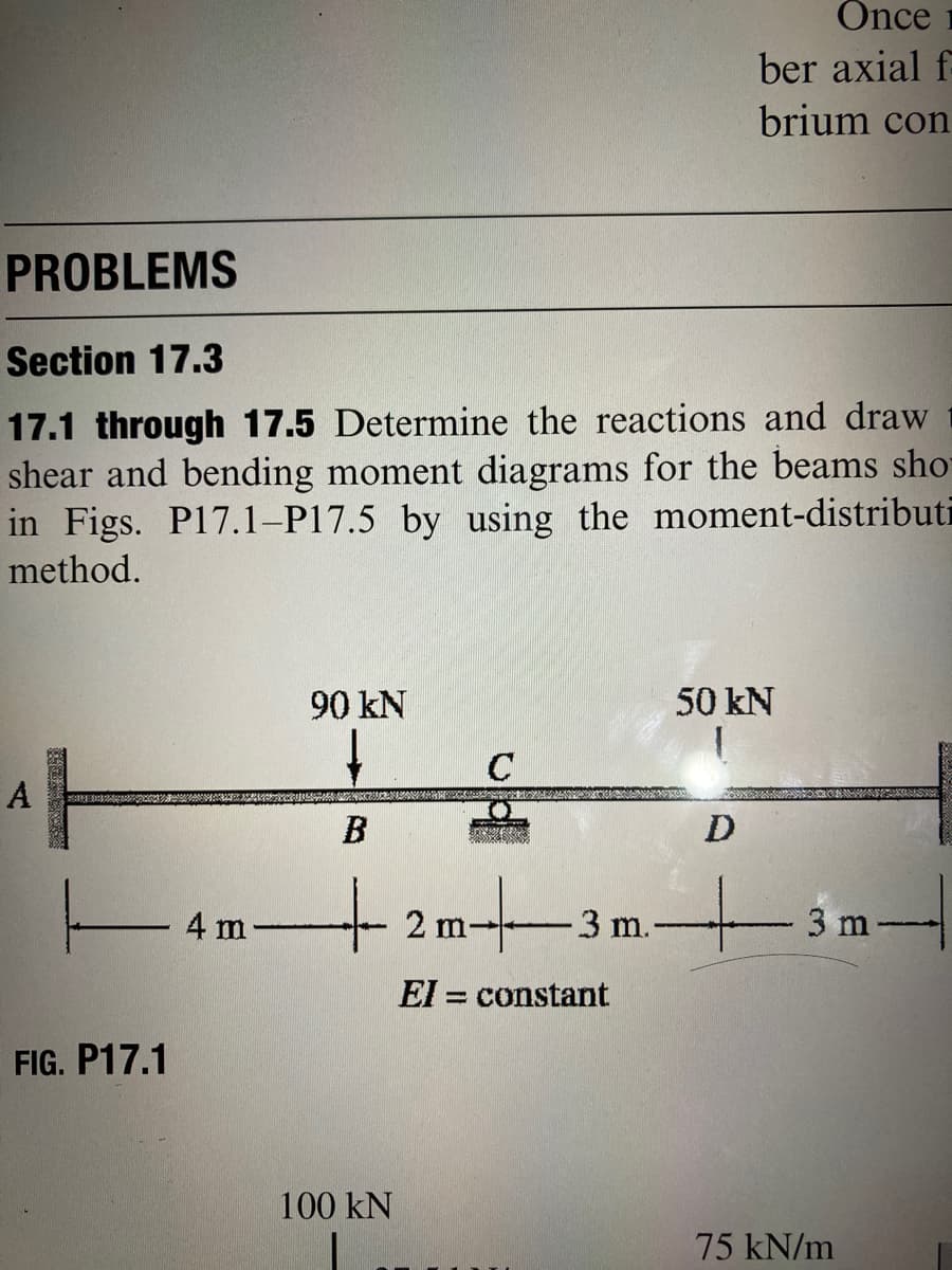 Önce
ber axial f-
brium con
PROBLEMS
Section 17.3
17.1 through 17.5 Determine the reactions and draw
shear and bending moment diagrams for the beams sho
in Figs. P17.1–P17.5 by using the moment-distributi
method.
90 kN
50 kN
C
A
B
D
4 m
-3 m.
3 m
El = constant
FIG. P17.1
100 kN
75 kN/m
