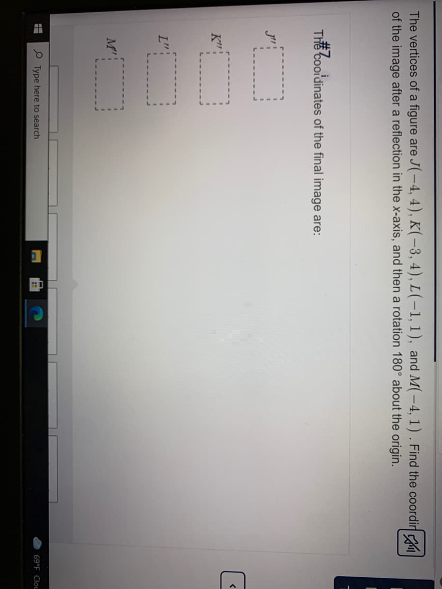 The vertices of a figure are J(-4, 4), K(-3, 4), L(-1, 1), and M(-4, 1). Find the coordir
of the image after a reflection in the x-axis, and then a rotation 180° about the origin.
Thế coordinates of the final image are:
K"
L":
M':
P Type here to search
69°F Clou
