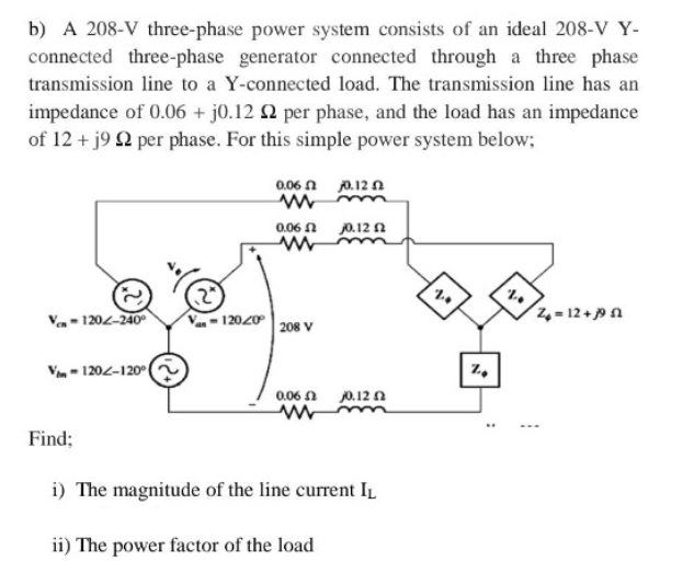 b) A 208-V three-phase power system consists of an ideal 208-V Y-
connected three-phase generator connected through a three phase
transmission line to a Y-connected load. The transmission line has an
impedance of 0.06 + j0.12 2 per phase, and the load has an impedance
of 12 + j9 22 per phase. For this simple power system below;
V-120-240⁰
V-120-120° 2
Find;
0.06 2
www
0.06 2
www
2
V-12020208 V
0.06
M
j0.12
j0.12 2
j0.12 2
i) The magnitude of the line current IL
ii) The power factor of the load
7.4
O
%
20
Z4 = 12 + j9 a