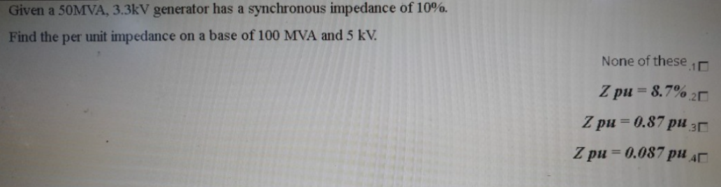 Given a 50MVA, 3.3kV generator has a synchronous impedance of 10%.
Find the per unit impedance on a base of 100 MVA and 5 kV.
None of these 1
Z pu= 8.7%.20
Z pu=0.87 pu 30
Z pu=0.087 pu
