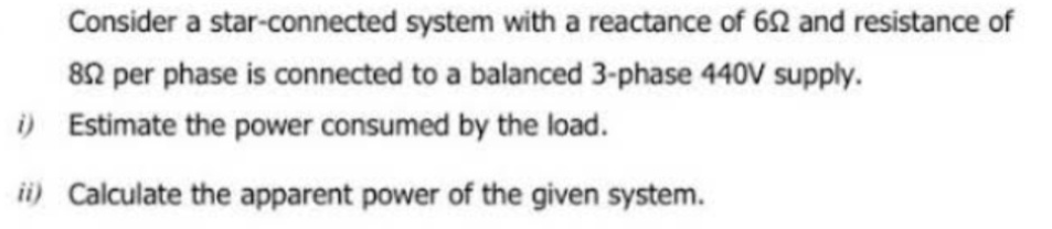 Consider a star-connected system with a reactance of 652 and resistance of
852 per phase is connected to a balanced 3-phase 440V supply.
i)
Estimate the power consumed by the load.
ii) Calculate the apparent power of the given system.