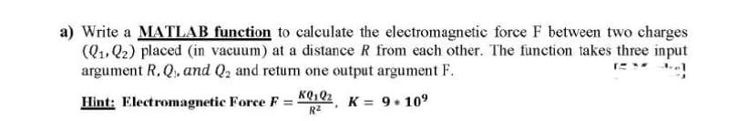 a) Write a MATILAB function to calculate the electromagnetic force F between two charges
(Q1. Q2) placed (in vacuum) at a distance R from each other. The function takes three input
argument R, Q, and Q2 and return one output argument F.
Hint: Electromagnetic Force F = K102 K = 9+ 10°
R2
