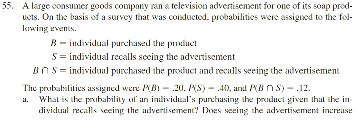 A large consumer goods company ran a television advertisement for one of its soap prod-
ucts. On the basis of a survey that was conducted, probabilities were assigned to the fol-
lowing events.
B = individual purchased the product
S = individual recalls seeing the advertisement
BNS = individual purchased the product and recalls seeing the advertisement
The probabilities assigned were P(B) = .20, P(S) = .40, and P(B N S) = .12.
