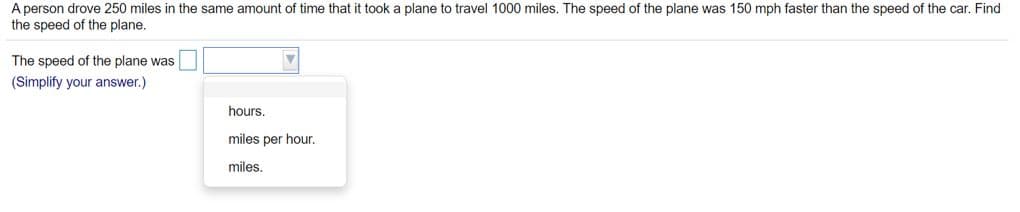 A person drove 250 miles in the same amount of time that it took a plane to travel 1000 miles. The speed of the plane was 150 mph faster than the speed of the car. Find
the speed of the plane.
The speed of the plane was
(Simplify your answer.)
hours.
miles per hour.
miles.
