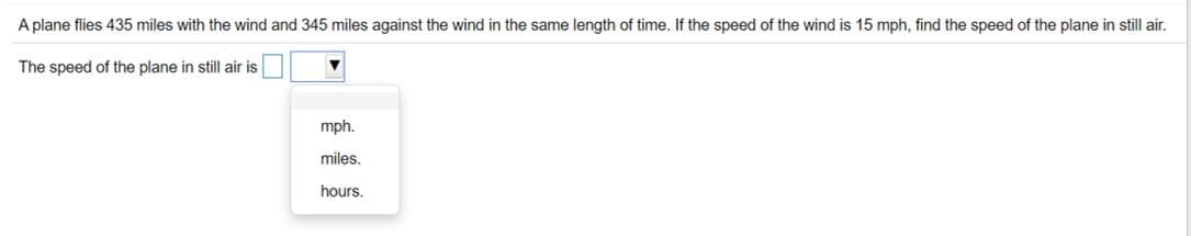 A plane flies 435 miles with the wind and 345 miles against the wind in the same length of time. If the speed of the wind is 15 mph, find the speed of the plane in still air.
The speed of the plane in still air is
mph.
miles.
hours.
