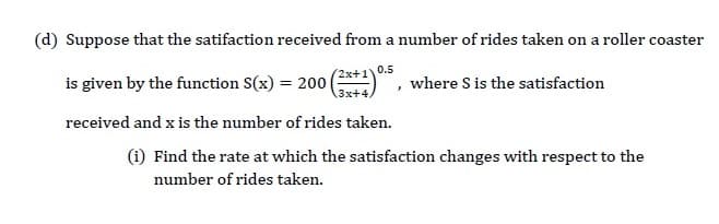 |(d) Suppose that the satifaction received from a number of rides taken on a roller coaster
is given by the function S(x) = 200|
received and x is the number of rides taken.
(1) Find the rate at which the satisfaction changes with respect to the
where S is the satisfaction
0.5
number of rides taken.
