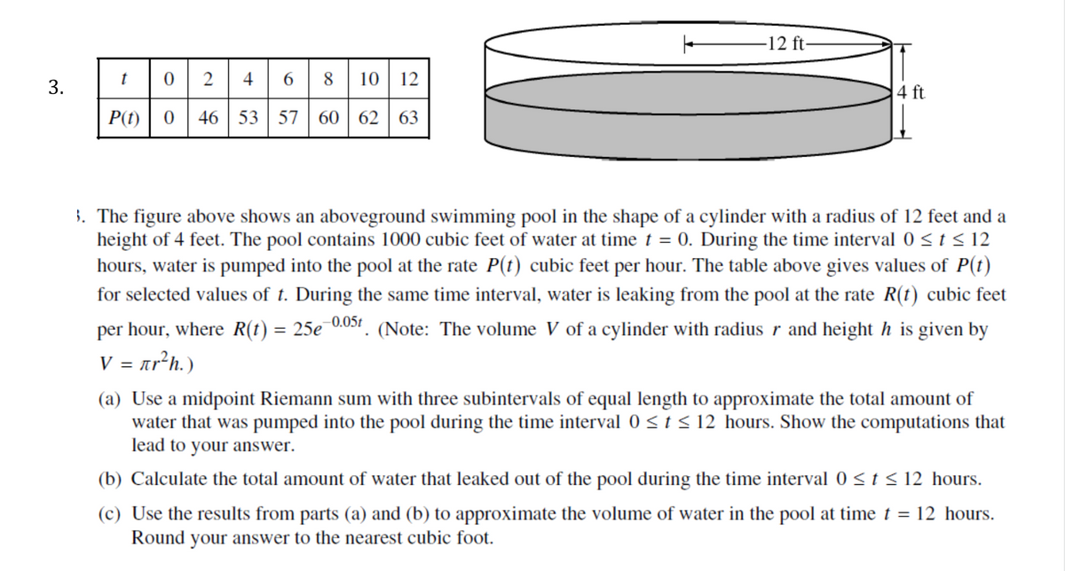 -12 ft-
2
4
6 | 8 | 10 12
t
3.
4 ft
P(t)| 0
46 | 53 | 57 60 | 62
63
3. The figure above shows an aboveground swimming pool in the shape of a cylinder with a radius of 12 feet and a
height of 4 feet. The pool contains 1000 cubic feet of water at time t = 0. During the time interval 0 < t < 12
hours, water is pumped into the pool at the rate P(t) cubic feet per hour. The table above gives values of P(t)
for selected values of t. During the same time interval, water is leaking from the pool at the rate R(t) cubic feet
per hour, where R(t) = 25e 0051. (Note: The volume V of a cylinder with radius r and height h is given by
V = ar²h.)
(a) Use a midpoint Riemann sum with three subintervals of equal length to approximate the total amount of
water that was pumped into the pool during the time interval 0 <t < 12 hours. Show the computations that
lead to your answer.
(b) Calculate the total amount of water that leaked out of the pool during the time interval 0 <t < 12 hours.
(c) Use the results from parts (a) and (b) to approximate the volume of water in the pool at time t = 12 hours.
Round your answer to the nearest cubic foot.

